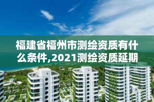 福建省福州市測繪資質有什么條件,2021測繪資質延期公告福建省