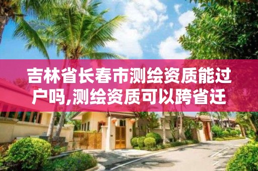 吉林省長春市測繪資質能過戶嗎,測繪資質可以跨省遷移嗎