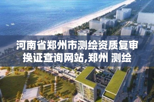 河南省鄭州市測繪資質復審換證查詢網站,鄭州 測繪