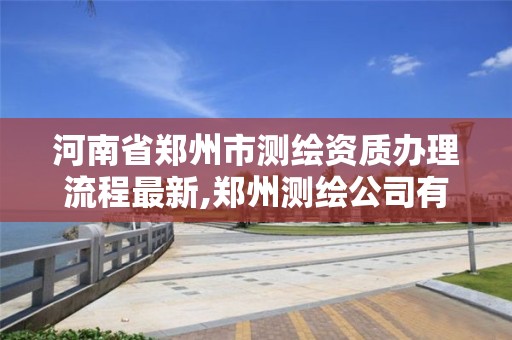 河南省鄭州市測繪資質辦理流程最新,鄭州測繪公司有哪些是正規的。