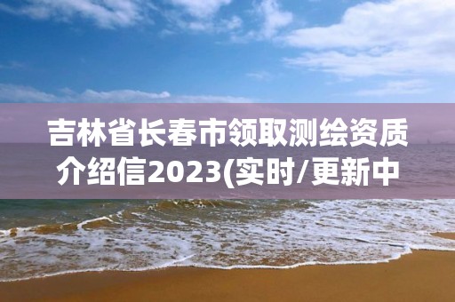 吉林省長春市領取測繪資質(zhì)介紹信2023(實時/更新中)