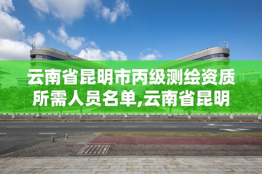 云南省昆明市丙級測繪資質所需人員名單,云南省昆明市丙級測繪資質所需人員名單公示。