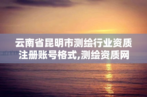 云南省昆明市測繪行業資質注冊賬號格式,測繪資質網上申報。