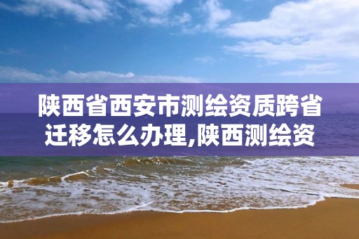 陜西省西安市測繪資質跨省遷移怎么辦理,陜西測繪資質轉讓。