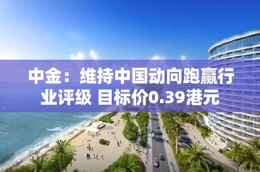 中金：維持中國動向跑贏行業評級 目標價0.39港元