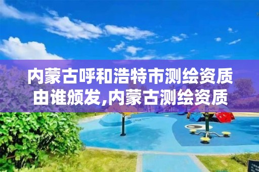 內蒙古呼和浩特市測繪資質由誰頒發,內蒙古測繪資質延期公告