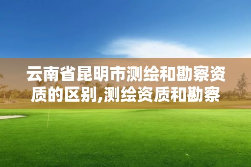 云南省昆明市測繪和勘察資質(zhì)的區(qū)別,測繪資質(zhì)和勘察資質(zhì)