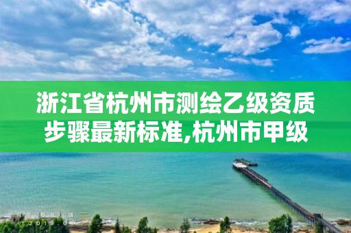 浙江省杭州市測繪乙級資質步驟最新標準,杭州市甲級測繪公司。