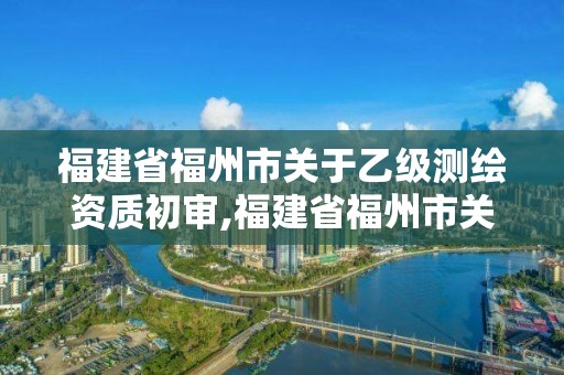 福建省福州市關于乙級測繪資質初審,福建省福州市關于乙級測繪資質初審公示。