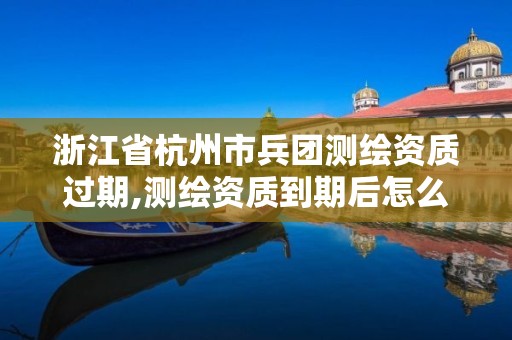 浙江省杭州市兵團測繪資質過期,測繪資質到期后怎么續期?