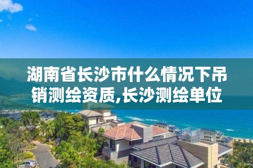 湖南省長沙市什么情況下吊銷測繪資質,長沙測繪單位。