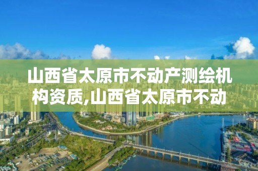 山西省太原市不動產測繪機構資質,山西省太原市不動產測繪機構資質查詢