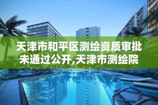 天津市和平區測繪資質審批未通過公開,天津市測繪院有限公司資質