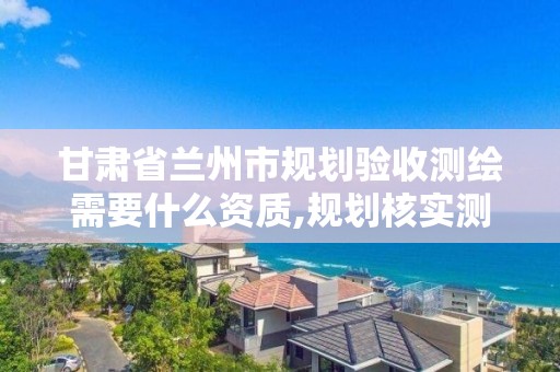 甘肅省蘭州市規劃驗收測繪需要什么資質,規劃核實測繪資質。