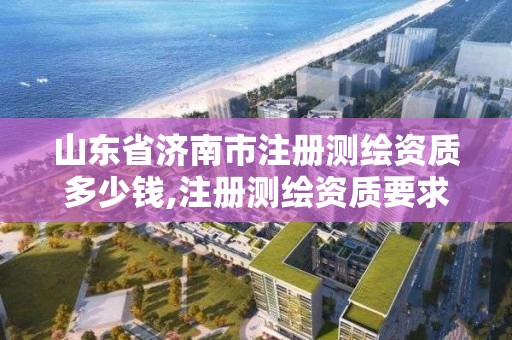 山東省濟(jì)南市注冊測繪資質(zhì)多少錢,注冊測繪資質(zhì)要求