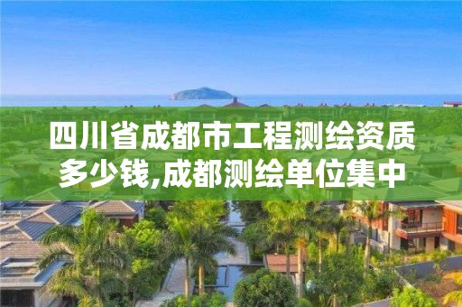 四川省成都市工程測繪資質多少錢,成都測繪單位集中在哪些地方。