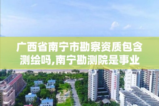 廣西省南寧市勘察資質包含測繪嗎,南寧勘測院是事業單位嗎