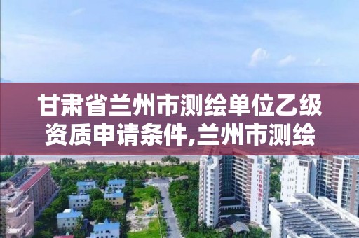 甘肅省蘭州市測繪單位乙級資質申請條件,蘭州市測繪公司有哪些