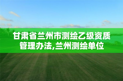 甘肅省蘭州市測繪乙級資質(zhì)管理辦法,蘭州測繪單位