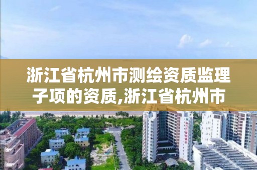 浙江省杭州市測繪資質監理子項的資質,浙江省杭州市測繪資質監理子項的資質有哪些