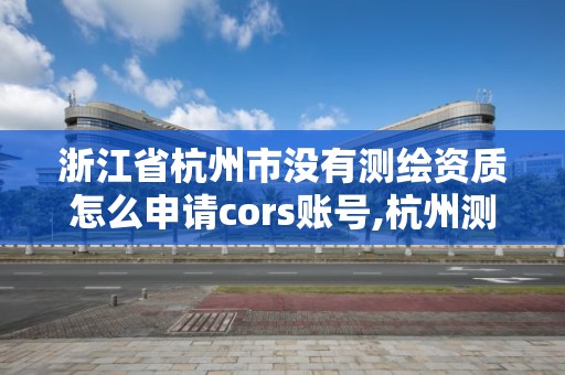 浙江省杭州市沒有測繪資質怎么申請cors賬號,杭州測繪院。