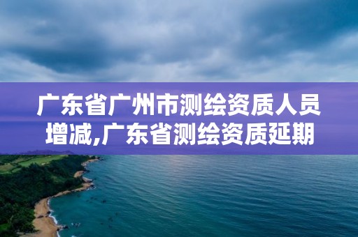 廣東省廣州市測繪資質人員增減,廣東省測繪資質延期