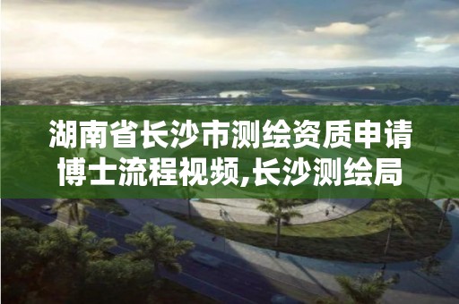 湖南省長沙市測繪資質申請博士流程視頻,長沙測繪局招聘信息