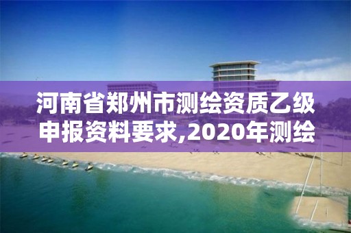 河南省鄭州市測繪資質(zhì)乙級申報資料要求,2020年測繪資質(zhì)乙級需要什么條件。