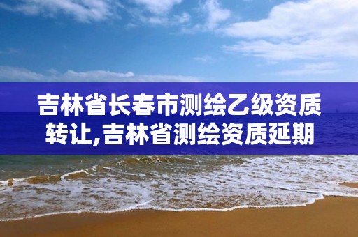 吉林省長春市測繪乙級資質轉讓,吉林省測繪資質延期