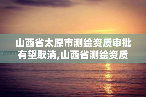 山西省太原市測繪資質審批有望取消,山西省測繪資質延期公告