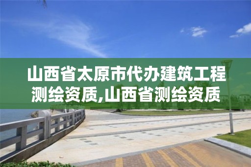 山西省太原市代辦建筑工程測(cè)繪資質(zhì),山西省測(cè)繪資質(zhì)延期公告