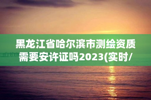 黑龍江省哈爾濱市測繪資質需要安許證嗎2023(實時/更新中)