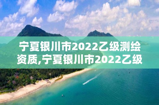 寧夏銀川市2022乙級測繪資質,寧夏銀川市2022乙級測繪資質查詢