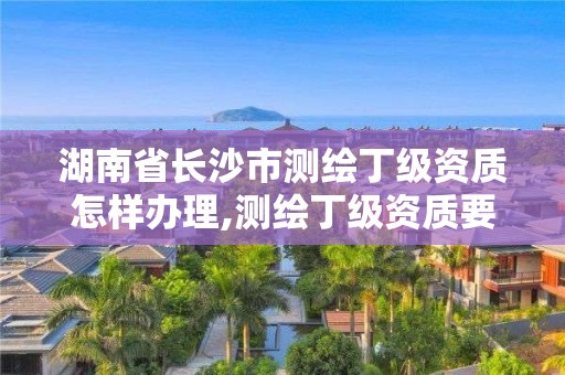 湖南省長沙市測繪丁級資質怎樣辦理,測繪丁級資質要求