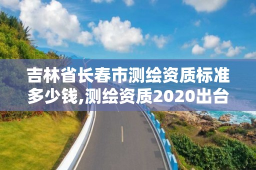 吉林省長春市測繪資質標準多少錢,測繪資質2020出臺