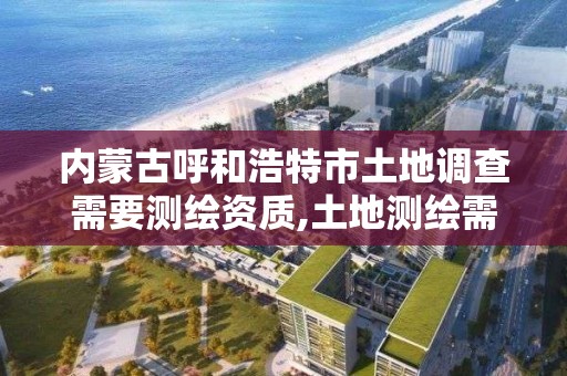 內蒙古呼和浩特市土地調查需要測繪資質,土地測繪需要什么資料