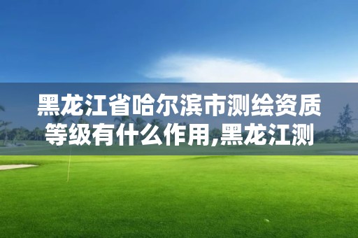 黑龍江省哈爾濱市測繪資質(zhì)等級有什么作用,黑龍江測繪公司乙級資質(zhì)