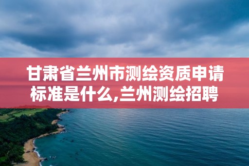 甘肅省蘭州市測繪資質申請標準是什么,蘭州測繪招聘信息。