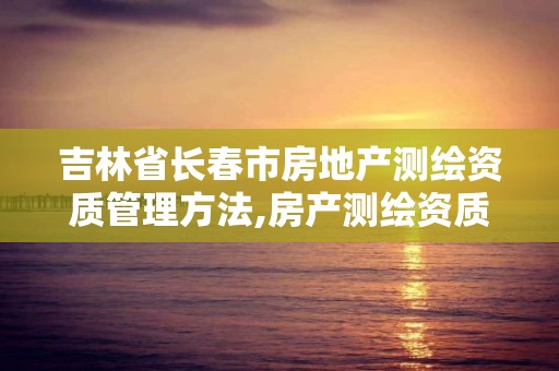 吉林省長春市房地產測繪資質管理方法,房產測繪資質要求。