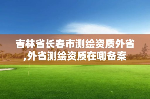 吉林省長(zhǎng)春市測(cè)繪資質(zhì)外省,外省測(cè)繪資質(zhì)在哪備案