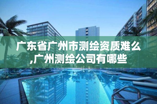 廣東省廣州市測繪資質難么,廣州測繪公司有哪些