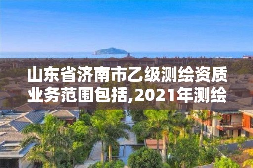 山東省濟南市乙級測繪資質業務范圍包括,2021年測繪乙級資質申報制度。