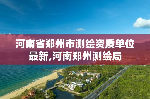 河南省鄭州市測繪資質單位最新,河南鄭州測繪局