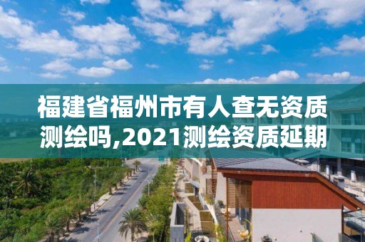 福建省福州市有人查無資質測繪嗎,2021測繪資質延期公告福建省。