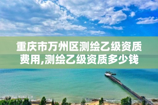 重慶市萬州區(qū)測繪乙級資質(zhì)費用,測繪乙級資質(zhì)多少錢