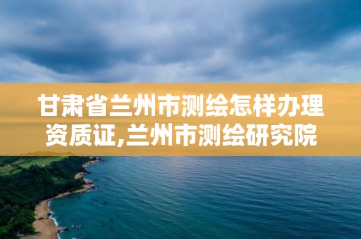 甘肅省蘭州市測繪怎樣辦理資質證,蘭州市測繪研究院改企了嗎