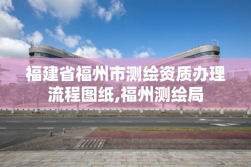 福建省福州市測繪資質辦理流程圖紙,福州測繪局