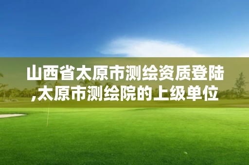 山西省太原市測繪資質登陸,太原市測繪院的上級單位