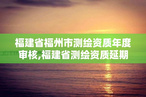 福建省福州市測繪資質年度審核,福建省測繪資質延期