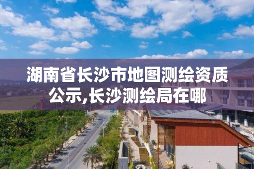 湖南省長沙市地圖測繪資質(zhì)公示,長沙測繪局在哪